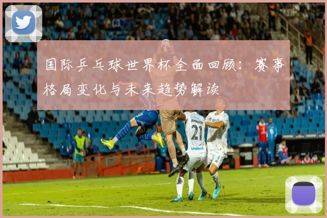 国际乒乓球世界杯全面回顾：赛事格局变化与未来趋势解读