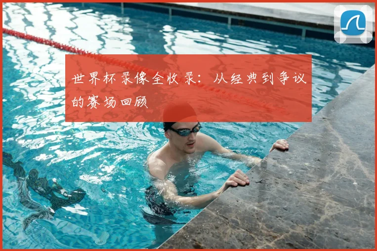 世界杯录像全收录：从经典到争议的赛场回顾