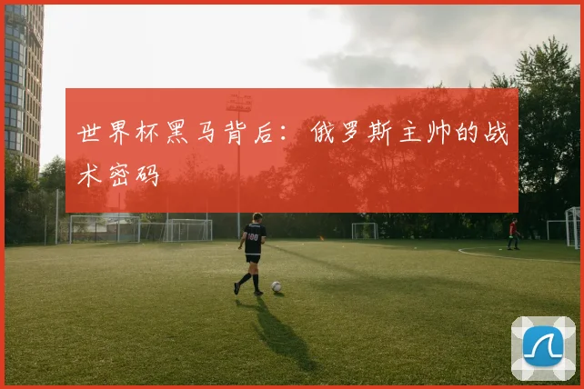 世界杯黑马背后：俄罗斯主帅的战术密码