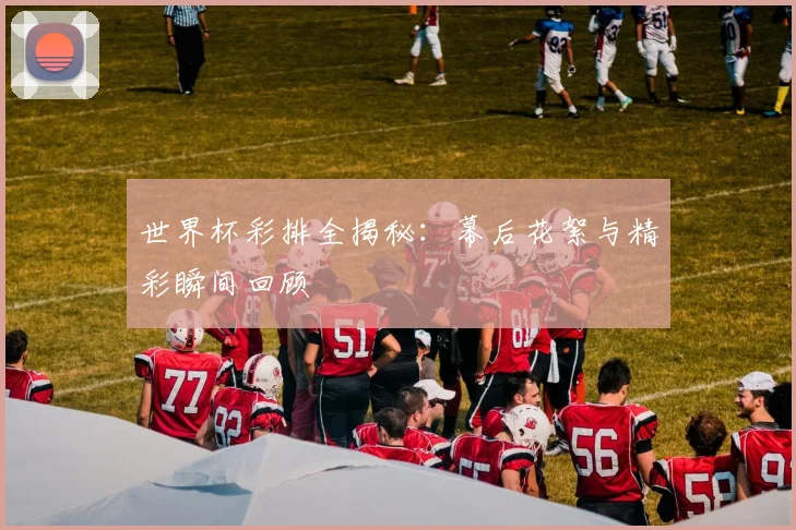 世界杯彩排全揭秘：幕后花絮与精彩瞬间回顾