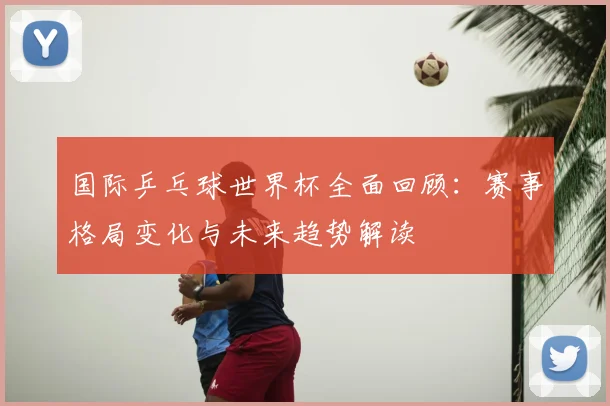 国际乒乓球世界杯全面回顾：赛事格局变化与未来趋势解读
