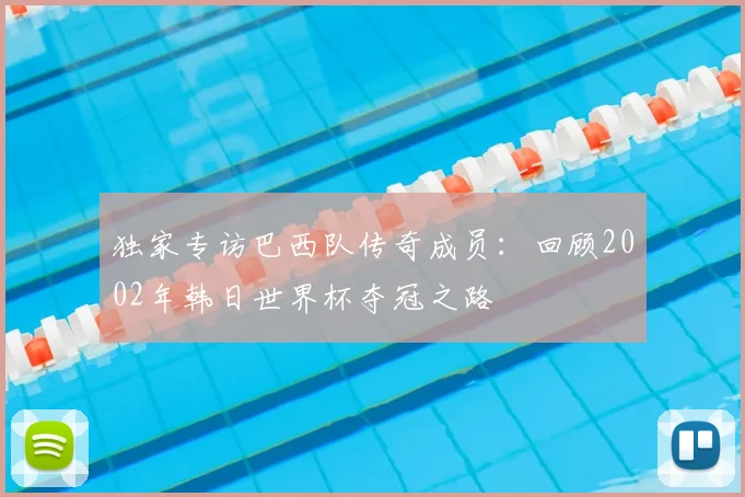 独家专访巴西队传奇成员：回顾2002年韩日世界杯夺冠之路