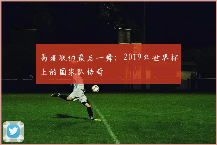 易建联的最后一舞：2019年世界杯上的国家队传奇