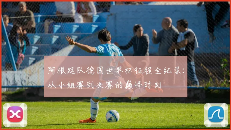 阿根廷队德国世界杯征程全纪录：从小组赛到决赛的巅峰时刻
