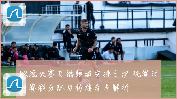 欧冠决赛直播频道安排出炉 观赛时间赛程分配与转播看点解析