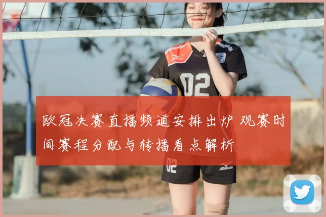 欧冠决赛直播频道安排出炉 观赛时间赛程分配与转播看点解析