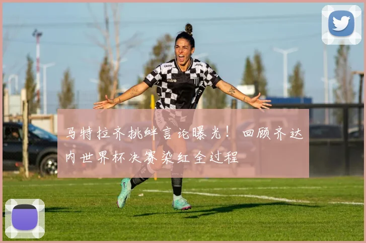 马特拉齐挑衅言论曝光！回顾齐达内世界杯决赛染红全过程