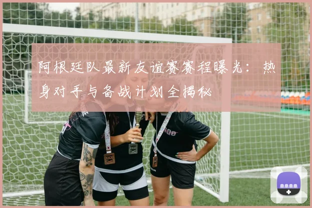 阿根廷队最新友谊赛赛程曝光：热身对手与备战计划全揭秘