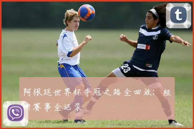 阿根廷世界杯夺冠之路全回放：经典赛事全记录